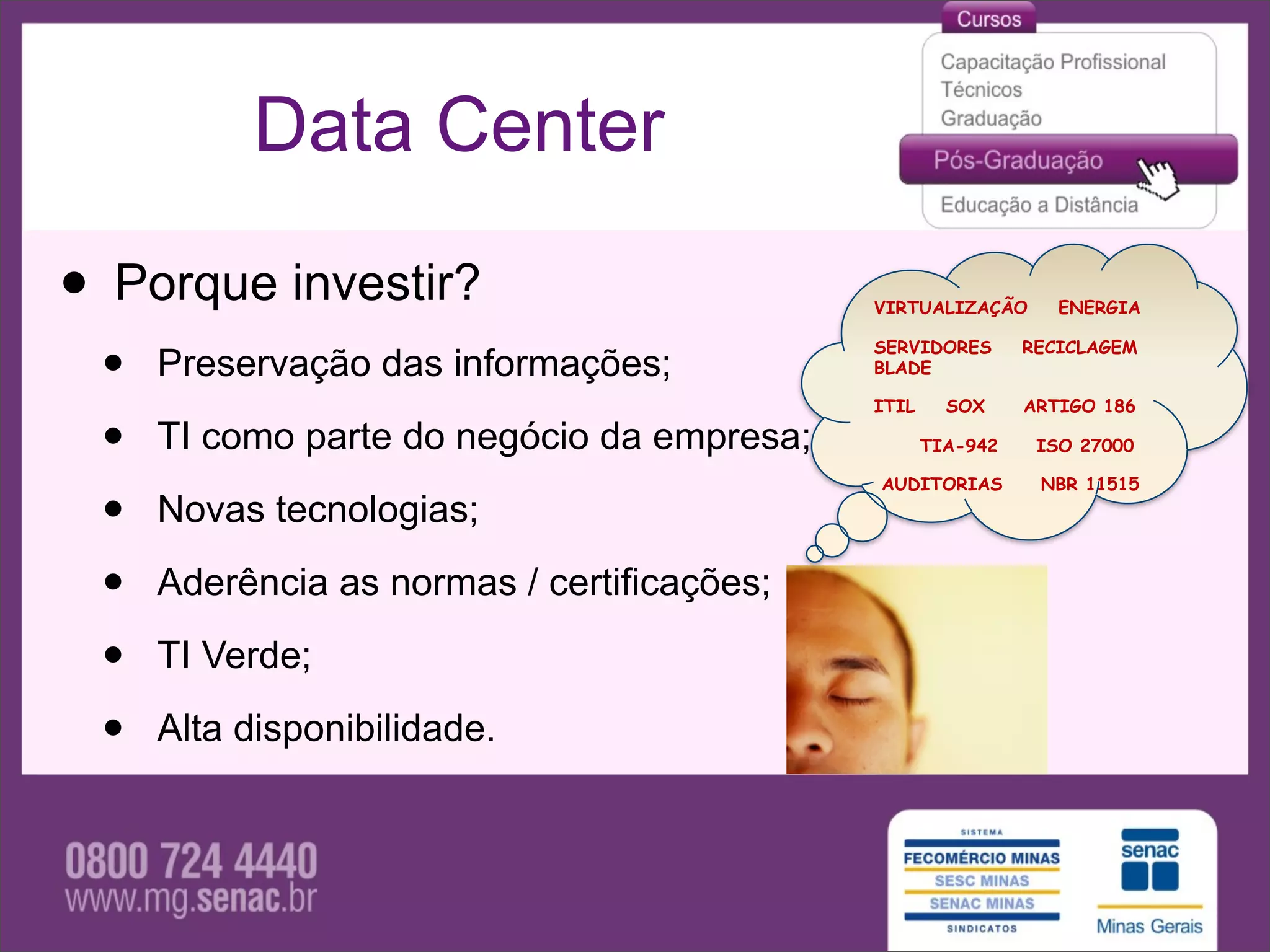 Data Center

• Porque investir?                          VIRTUALIZAÇÃO       ENERGIA



 •   Preservação das informações;
                                            SERVIDORES
                                            BLADE

                                            ITIL     SOX
                                                             RECICLAGEM


                                                             ARTIGO 186

 •   TI como parte do negócio da empresa;          TIA-942

                                            AUDITORIAS
                                                              ISO 27000

                                                              NBR 11515

 •   Novas tecnologias;

 •   Aderência as normas / certificações;

 •   TI Verde;

 •   Alta disponibilidade.
 