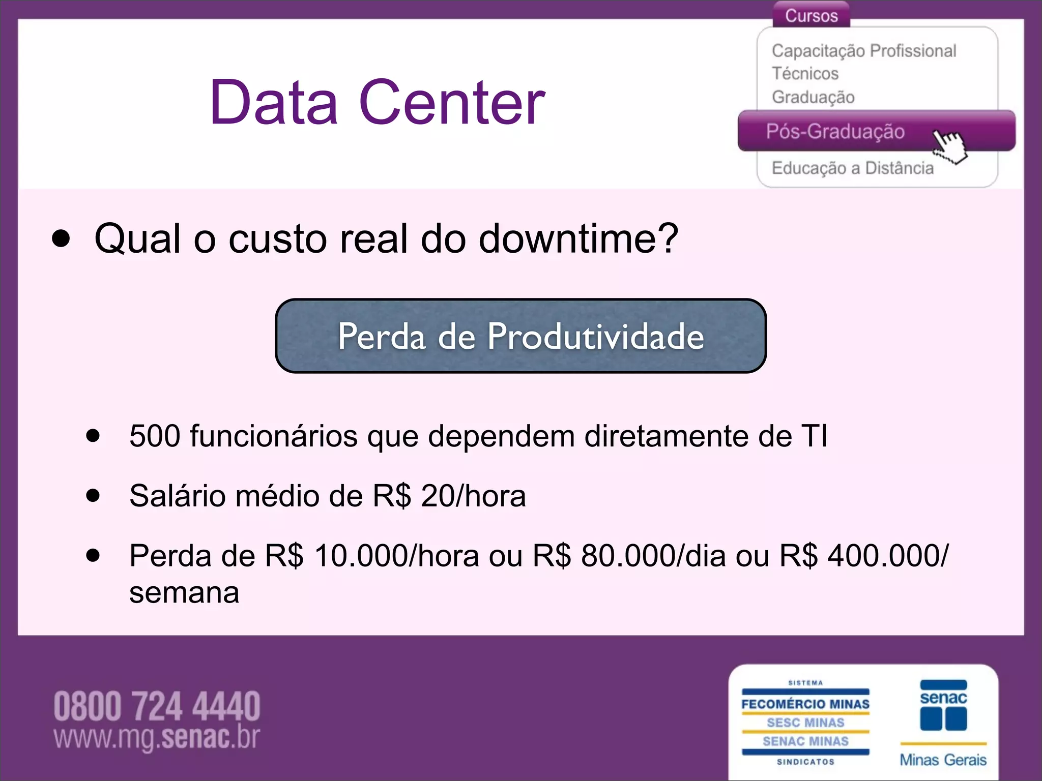 Data Center

• Qual o custo real do downtime?
                   Perda de Produtividade

 •   500 funcionários que dependem diretamente de TI

 •   Salário médio de R$ 20/hora

 •   Perda de R$ 10.000/hora ou R$ 80.000/dia ou R$ 400.000/
     semana
 