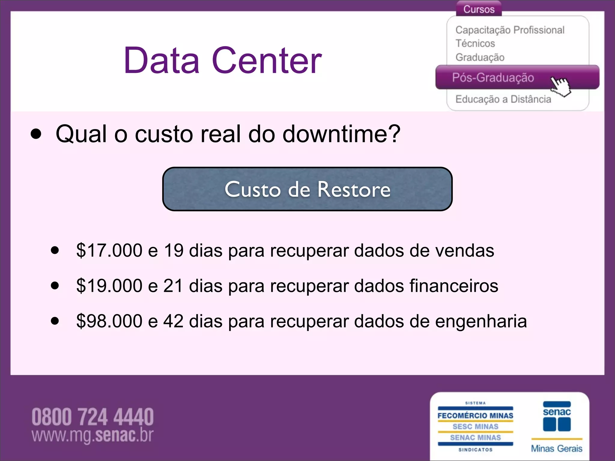 Data Center

• Qual o custo real do downtime?
                      Custo de Restore

 •   $17.000 e 19 dias para recuperar dados de vendas

 •   $19.000 e 21 dias para recuperar dados financeiros

 •   $98.000 e 42 dias para recuperar dados de engenharia
 
