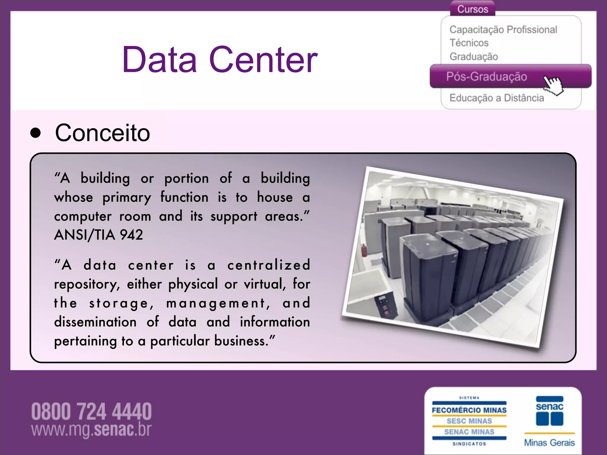 Data Center

• Conceito
  “A building or portion of a building
  whose primary function is to house a
  computer room and its support areas.”
  ANSI/TIA 942

  “A d a t a c e n t e r i s a c e n t r a l i z e d
  repository, either physical or virtual, for
  the storage, management, and
  dissemination of data and information
  pertaining to a particular business.”
 