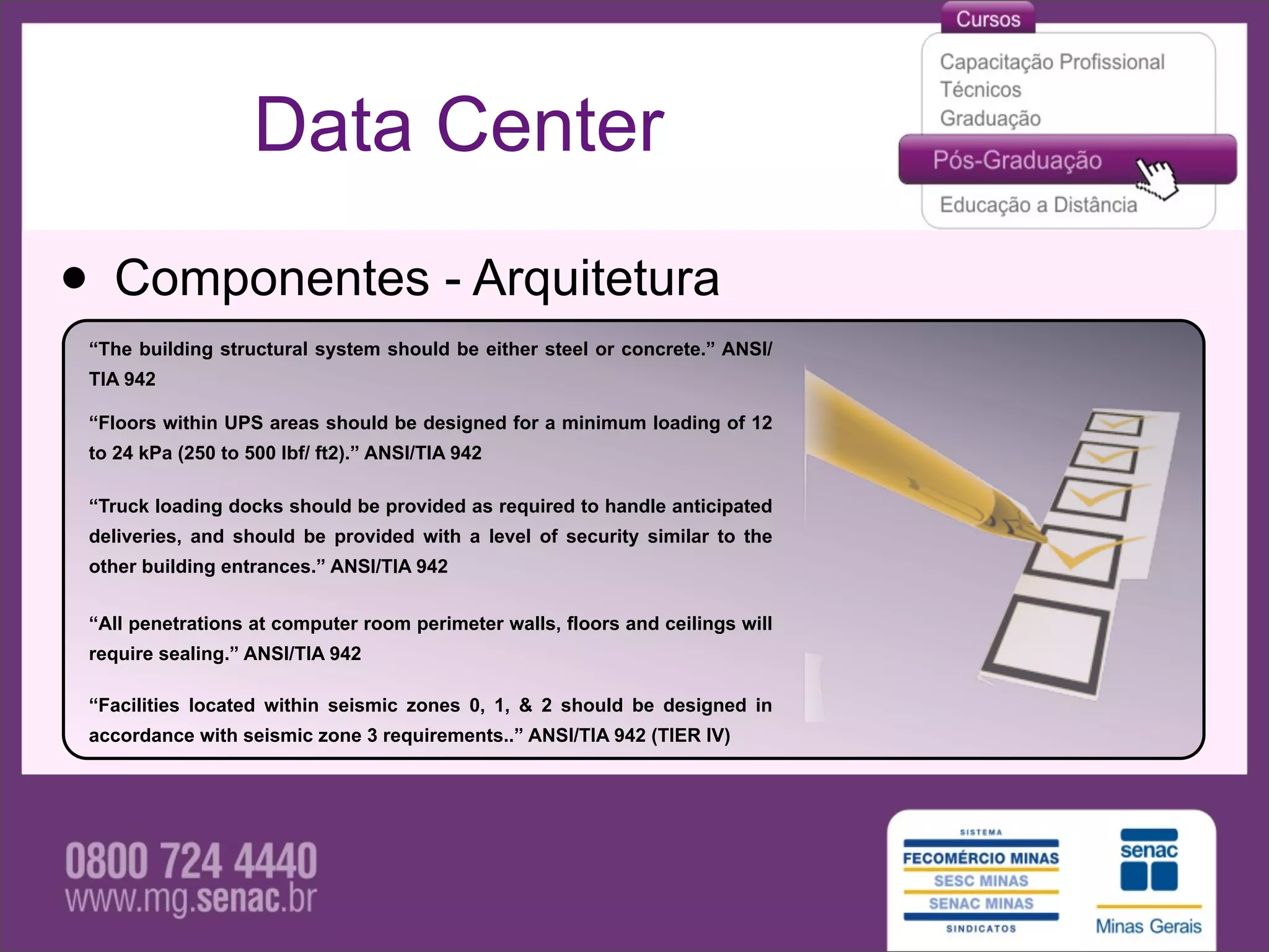 Data Center

• Componentes - Arquitetura
 “The building structural system should be either steel or concrete.” ANSI/
 TIA 942

 “Floors within UPS areas should be designed for a minimum loading of 12
 to 24 kPa (250 to 500 lbf/ ft2).” ANSI/TIA 942

 “Truck loading docks should be provided as required to handle anticipated
 deliveries, and should be provided with a level of security similar to the
 other building entrances.” ANSI/TIA 942


 “All penetrations at computer room perimeter walls, floors and ceilings will
 require sealing.” ANSI/TIA 942

 “Facilities located within seismic zones 0, 1, & 2 should be designed in
 accordance with seismic zone 3 requirements..” ANSI/TIA 942 (TIER IV)
 