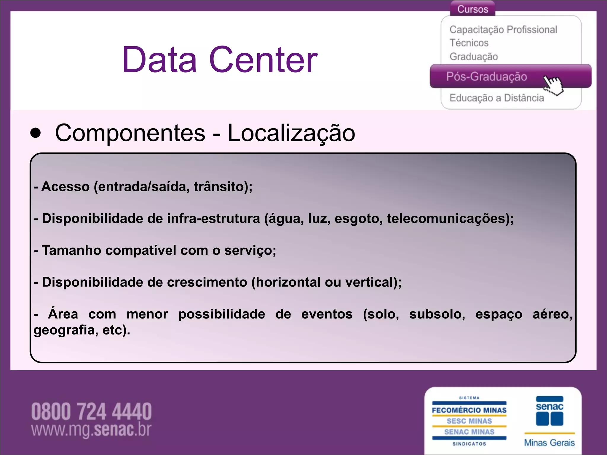 Data Center

• Componentes - Localização
- Acesso (entrada/saída, trânsito);

- Disponibilidade de infra-estrutura (água, luz, esgoto, telecomunicações);

- Tamanho compatível com o serviço;

- Disponibilidade de crescimento (horizontal ou vertical);

- Área com menor possibilidade de eventos (solo, subsolo, espaço aéreo,
geografia, etc).
 