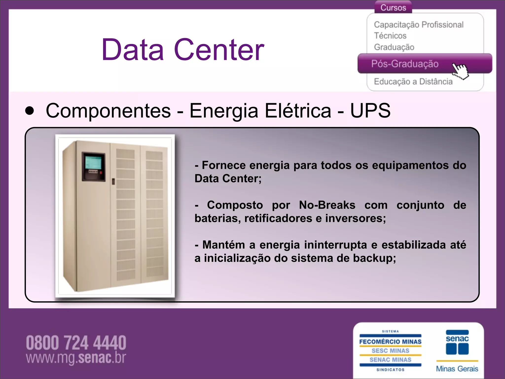 Data Center

• Componentes - Energia Elétrica - UPS
                 - Fornece energia para todos os equipamentos do
                 Data Center;

                 - Composto por No-Breaks com conjunto de
                 baterias, retificadores e inversores;

                 - Mantém a energia ininterrupta e estabilizada até
                 a inicialização do sistema de backup;
 