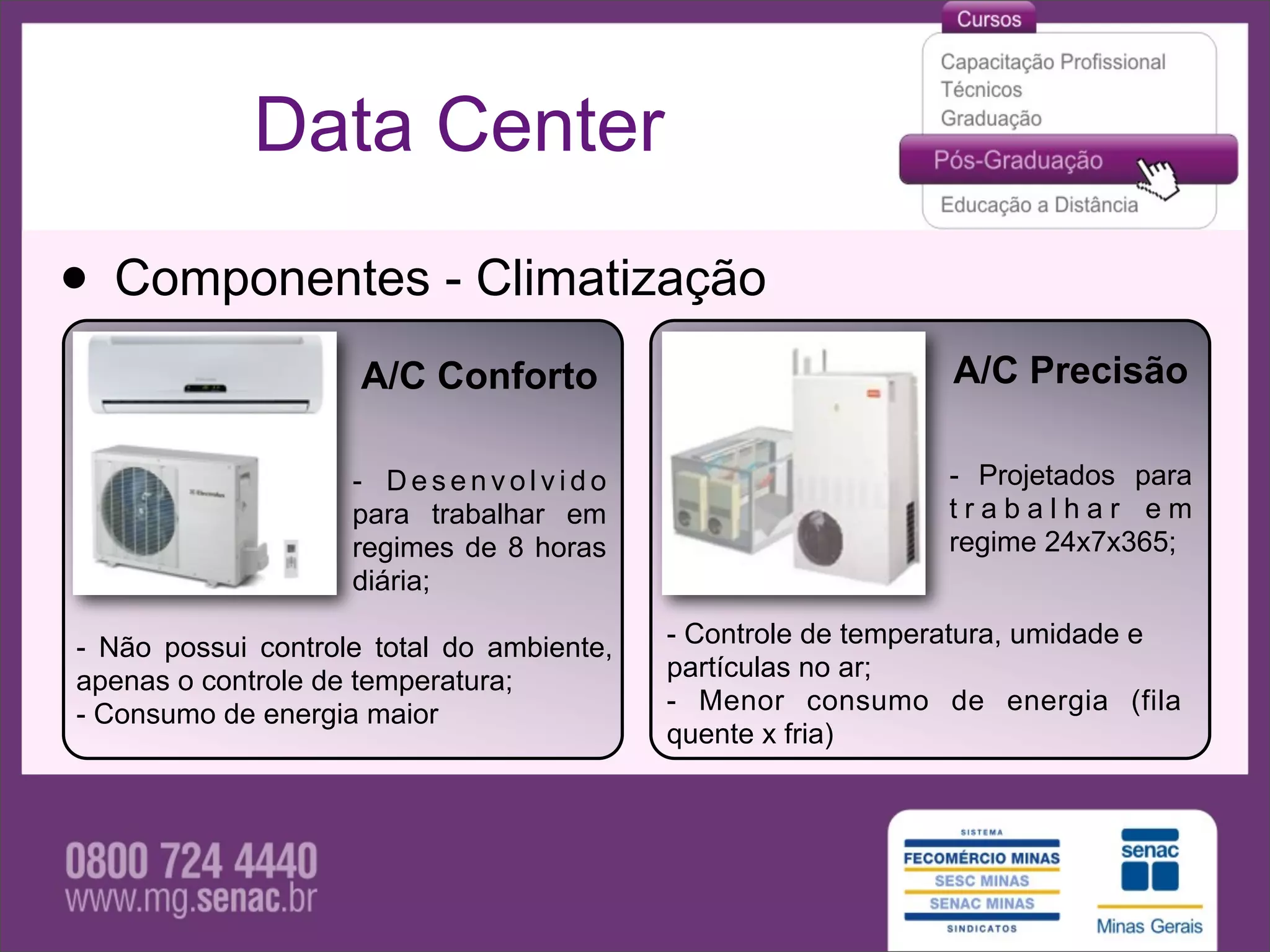 Data Center

• Componentes - Climatização
                     A/C Conforto                              A/C Precisão

                    - Desenvolvido                            - Projetados para
                    para trabalhar em                         trabalhar em
                    regimes de 8 horas                        regime 24x7x365;
                    diária;

- Não possui controle total do ambiente,   - Controle de temperatura, umidade e
apenas o controle de temperatura;          partículas no ar;
- Consumo de energia maior                 - Menor consumo de energia (fila
                                           quente x fria)
 