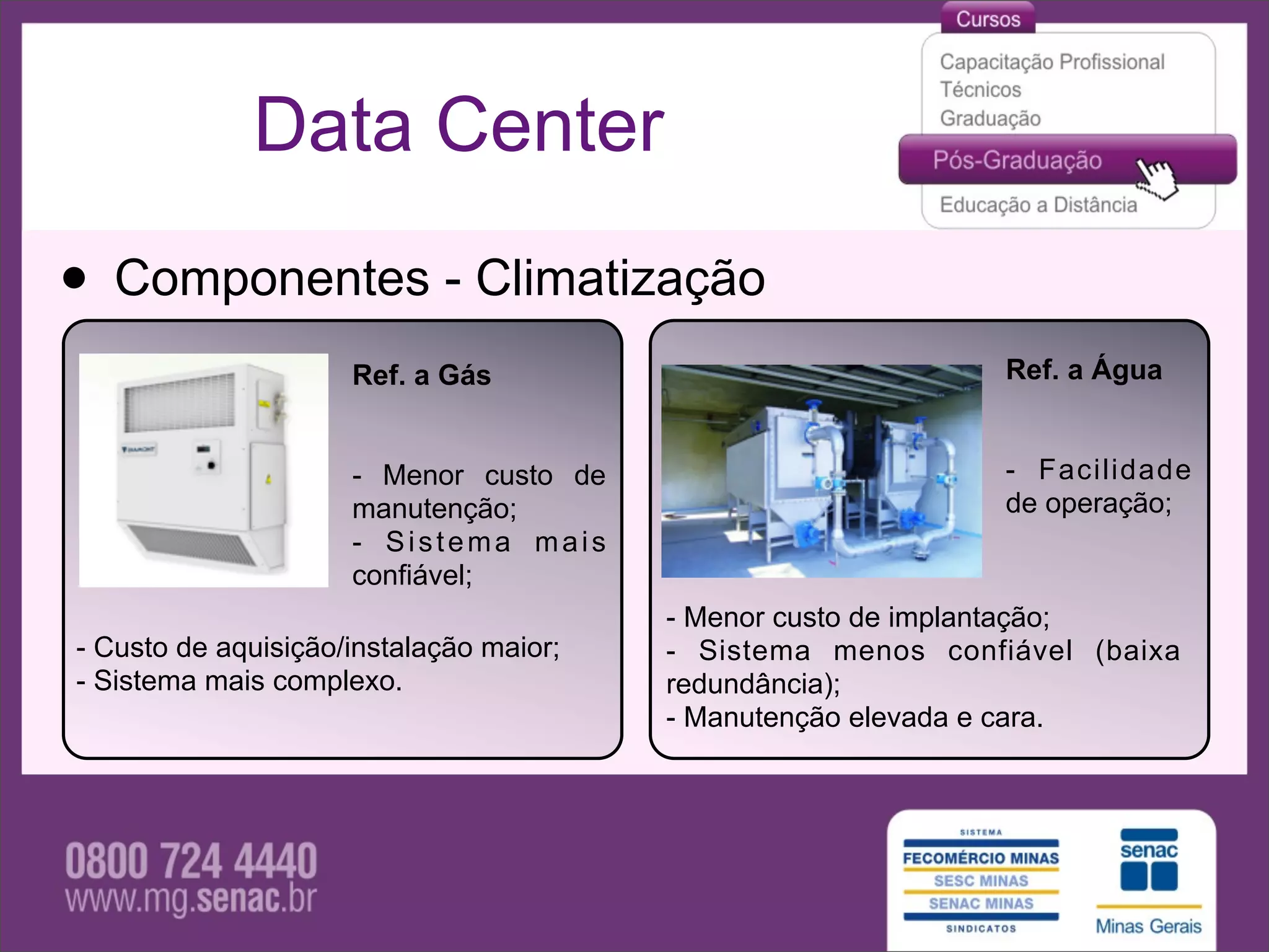 Data Center

• Componentes - Climatização
                     Ref. a Gás                               Ref. a Água


                     - Menor custo de                         - Facilidade
                     manutenção;                              de operação;
                     - Sistema mais
                     confiável;
                                         - Menor custo de implantação;
- Custo de aquisição/instalação maior;   - Sistema menos confiável (baixa
- Sistema mais complexo.                 redundância);
                                         - Manutenção elevada e cara.
 