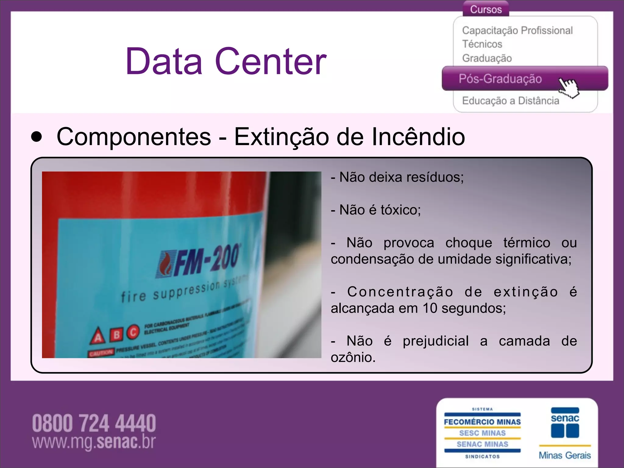 Data Center

• Componentes - Extinção de Incêndio
                        - Não deixa resíduos;

                        - Não é tóxico;

                        - Não provoca choque térmico ou
                        condensação de umidade significativa;

                        - Concentração de extinção é
                        alcançada em 10 segundos;

                        - Não é prejudicial a camada de
                        ozônio.
 