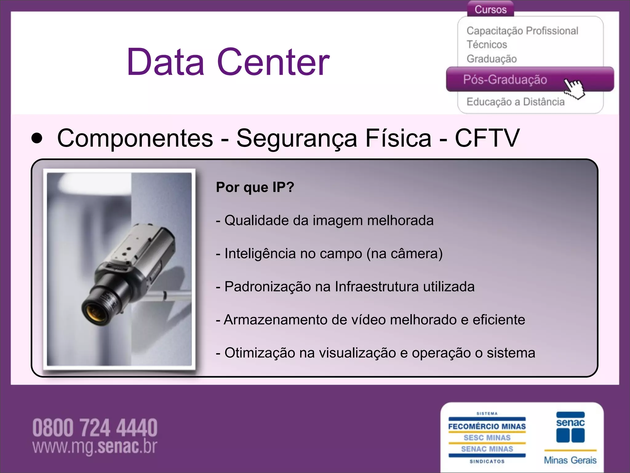 Data Center

• Componentes - Segurança Física - CFTV
              Por que IP?

              - Qualidade da imagem melhorada

              - Inteligência no campo (na câmera)

              - Padronização na Infraestrutura utilizada

              - Armazenamento de vídeo melhorado e eficiente

              - Otimização na visualização e operação o sistema
 