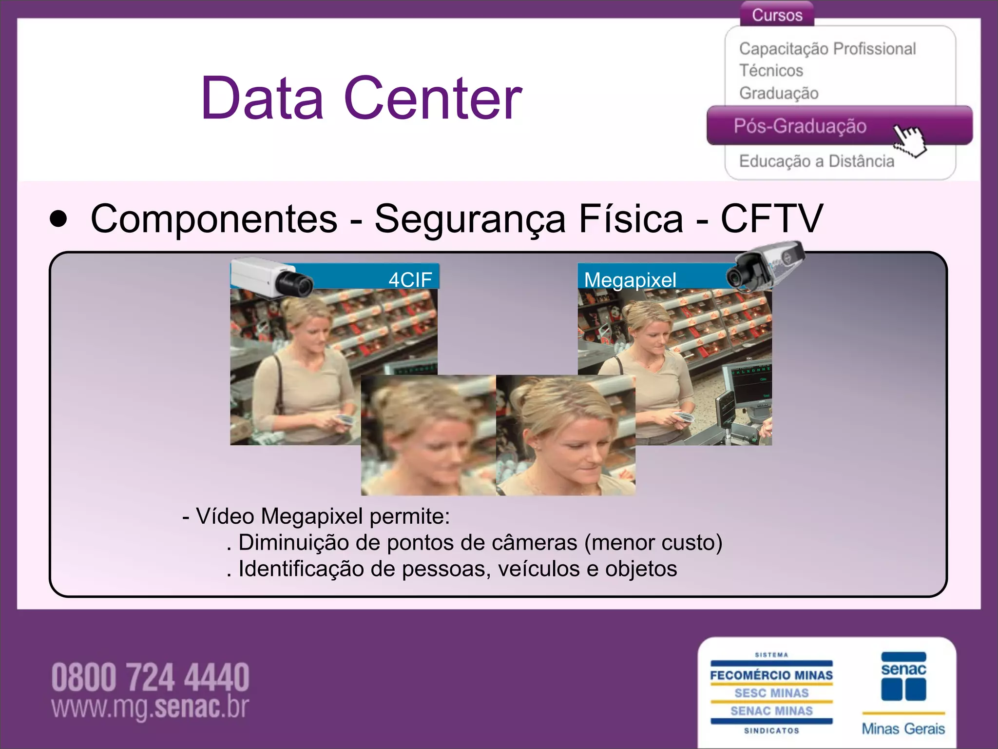Data Center

• Componentes - Segurança Física - CFTV
                         4CIF               Megapixel




      - Vídeo Megapixel permite:
           . Diminuição de pontos de câmeras (menor custo)
           . Identificação de pessoas, veículos e objetos
 