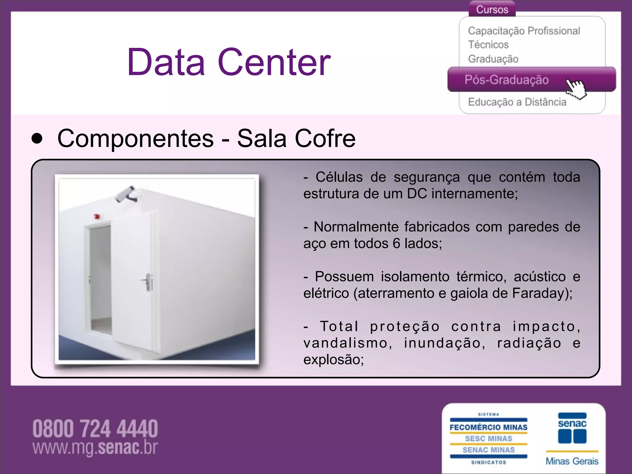 Data Center

• Componentes - Sala Cofre
                     - Células de segurança que contém toda
                     estrutura de um DC internamente;

                     - Normalmente fabricados com paredes de
                     aço em todos 6 lados;

                     - Possuem isolamento térmico, acústico e
                     elétrico (aterramento e gaiola de Faraday);

                     - To t a l p r o t e ç ã o c o n t r a i m p a c t o ,
                     vandalismo, inundação, radiação e
                     explosão;
 