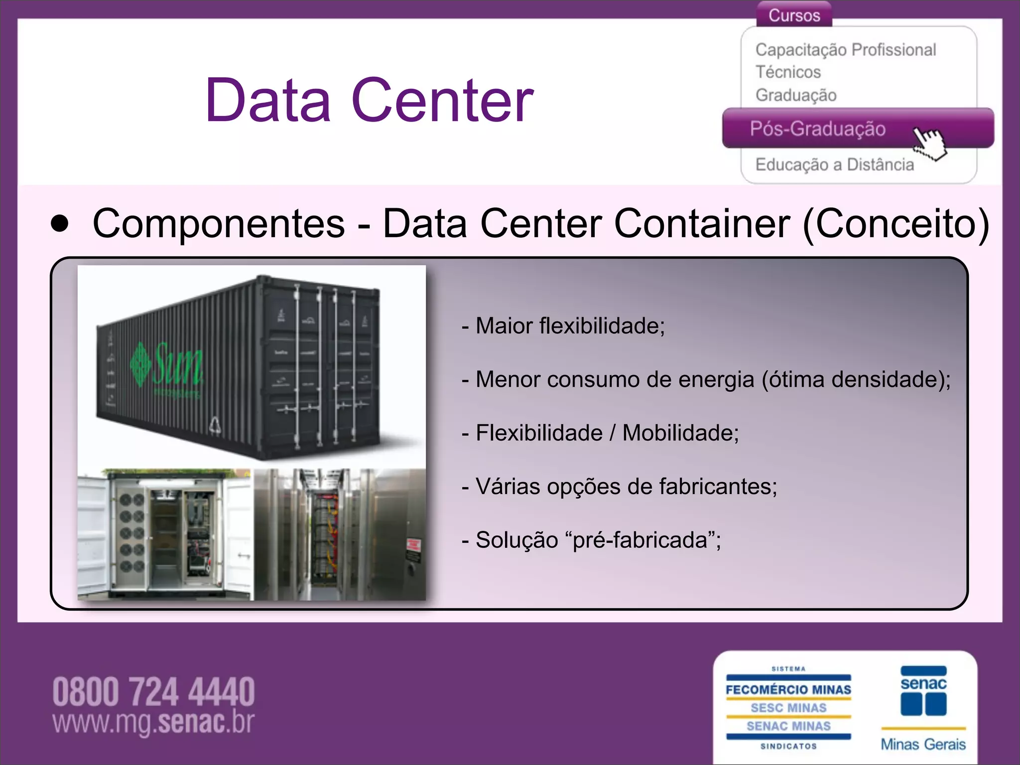 Data Center

• Componentes - Data Center Container (Conceito)
                     - Maior flexibilidade;

                     - Menor consumo de energia (ótima densidade);

                     - Flexibilidade / Mobilidade;

                     - Várias opções de fabricantes;

                     - Solução “pré-fabricada”;
 