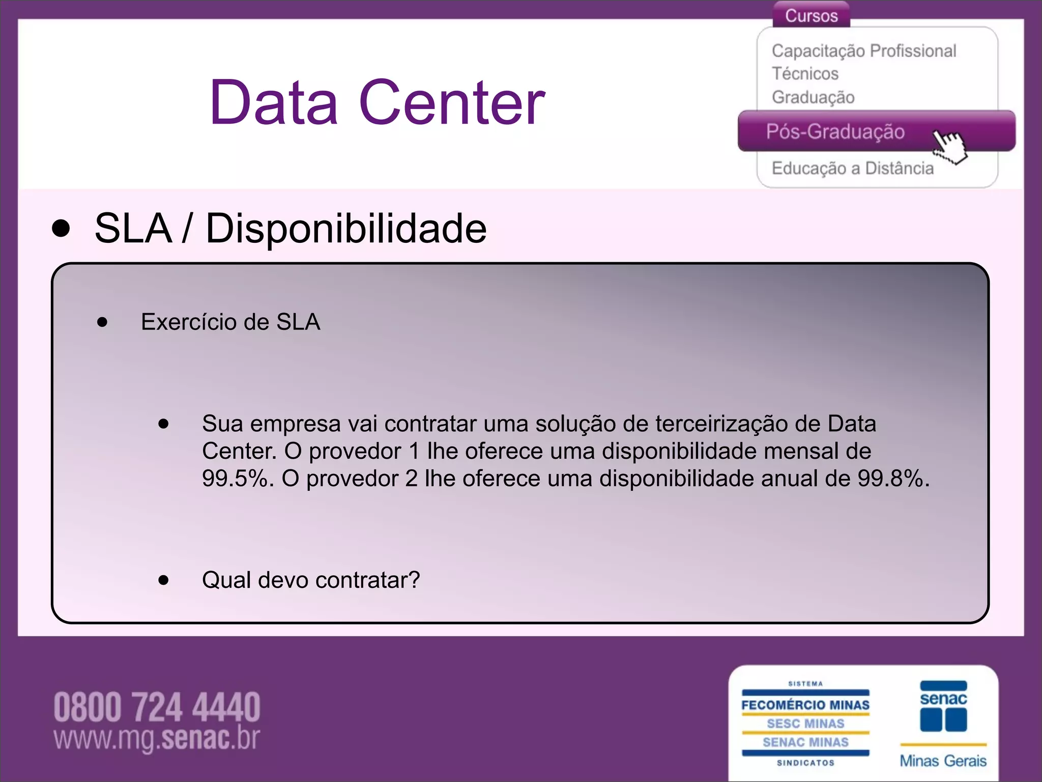 Data Center

• SLA / Disponibilidade
  •   Exercício de SLA



       •   Sua empresa vai contratar uma solução de terceirização de Data
           Center. O provedor 1 lhe oferece uma disponibilidade mensal de
           99.5%. O provedor 2 lhe oferece uma disponibilidade anual de 99.8%.



       •   Qual devo contratar?
 