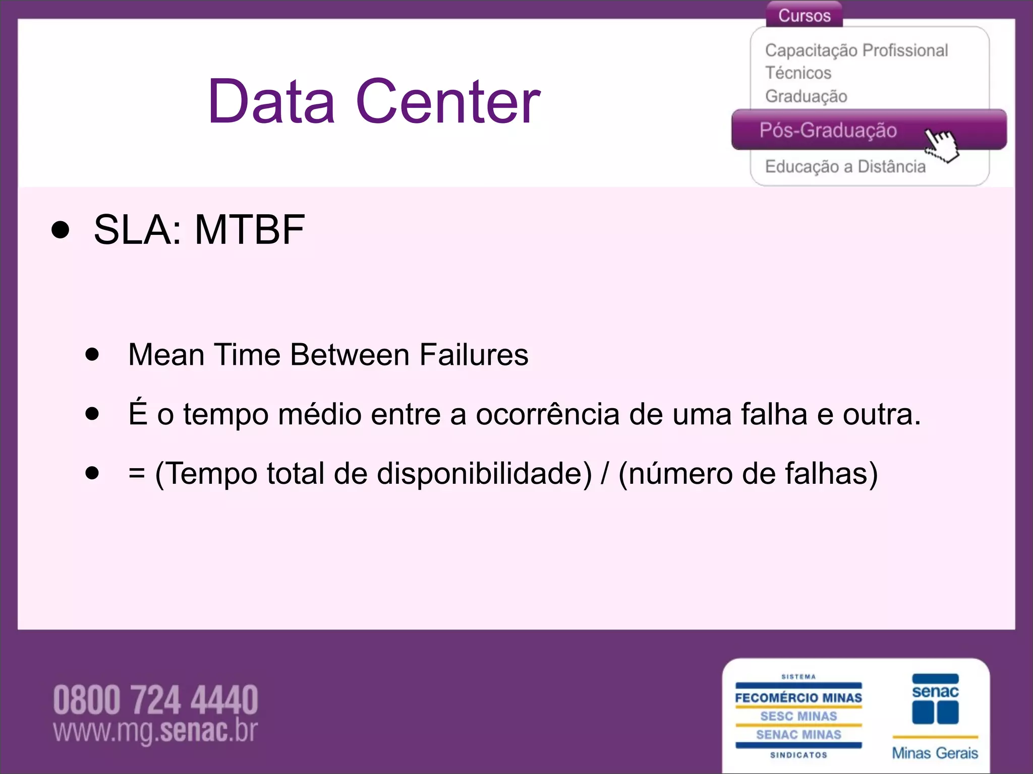Data Center

• SLA: MTBF
 •   Mean Time Between Failures

 •   É o tempo médio entre a ocorrência de uma falha e outra.

 •   = (Tempo total de disponibilidade) / (número de falhas)
 