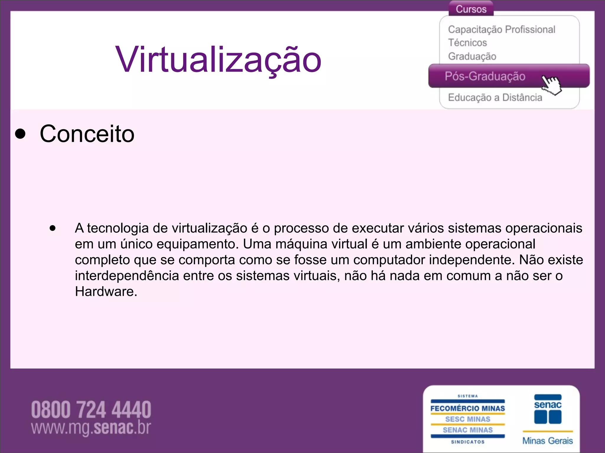 Virtualização

• Conceito

  •   A tecnologia de virtualização é o processo de executar vários sistemas operacionais
      em um único equipamento. Uma máquina virtual é um ambiente operacional
      completo que se comporta como se fosse um computador independente. Não existe
      interdependência entre os sistemas virtuais, não há nada em comum a não ser o
      Hardware.
 