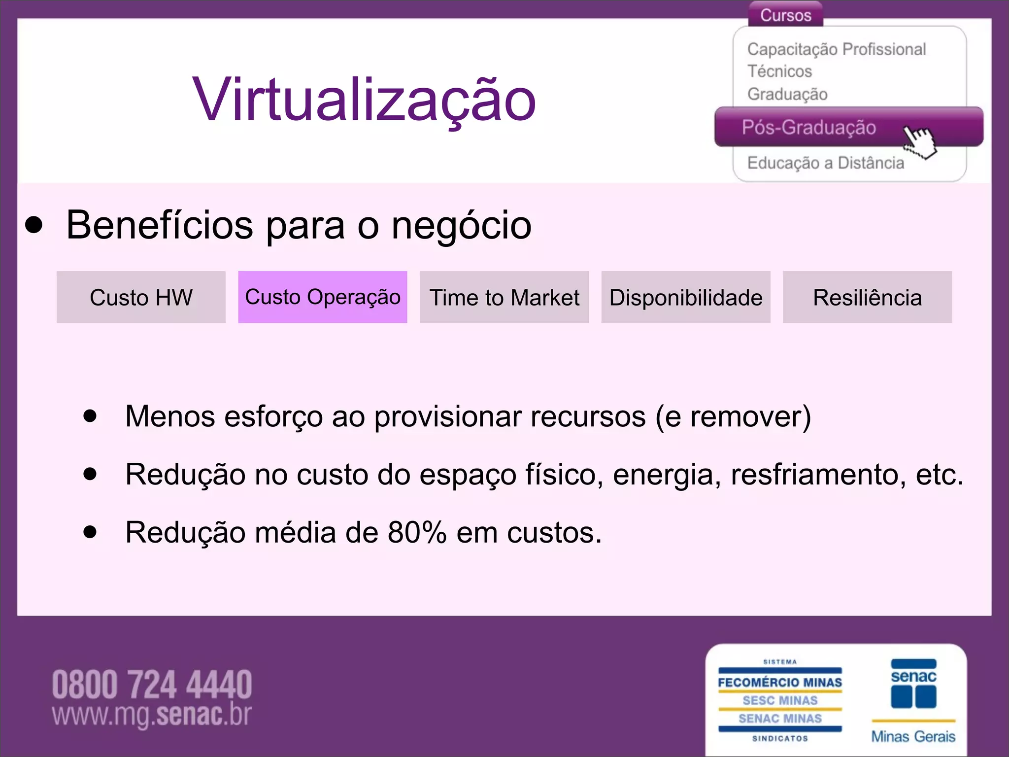 Virtualização

• Benefícios para o negócio
   Custo HW    Custo Operação   Time to Market   Disponibilidade   Resiliência




   •   Menos esforço ao provisionar recursos (e remover)

   •   Redução no custo do espaço físico, energia, resfriamento, etc.

   •   Redução média de 80% em custos.
 