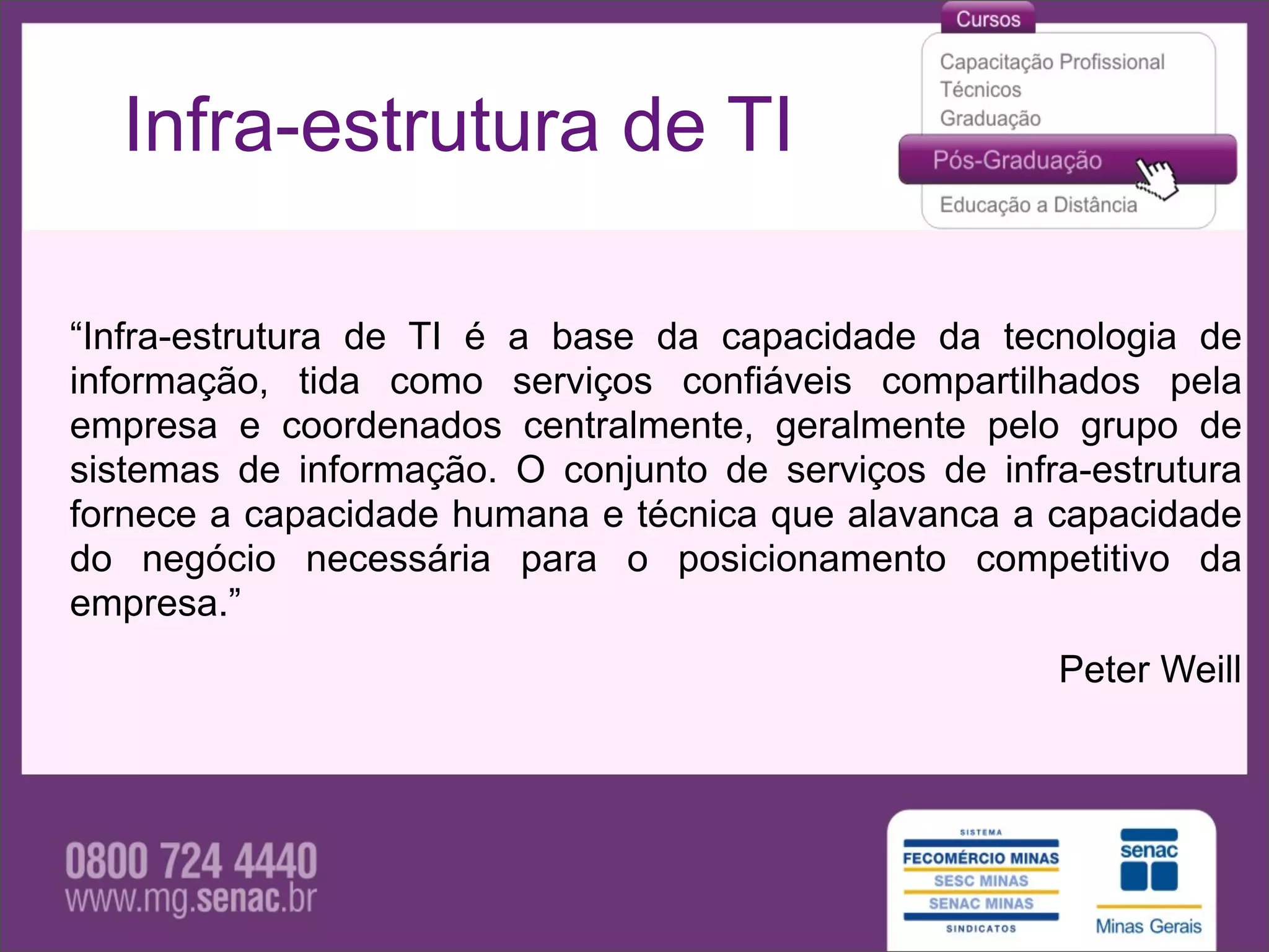 Infra-estrutura de TI

“Infra-estrutura de TI é a base da capacidade da tecnologia de
informação, tida como serviços confiáveis compartilhados pela
empresa e coordenados centralmente, geralmente pelo grupo de
sistemas de informação. O conjunto de serviços de infra-estrutura
fornece a capacidade humana e técnica que alavanca a capacidade
do negócio necessária para o posicionamento competitivo da
empresa.”
                                                      Peter Weill
 