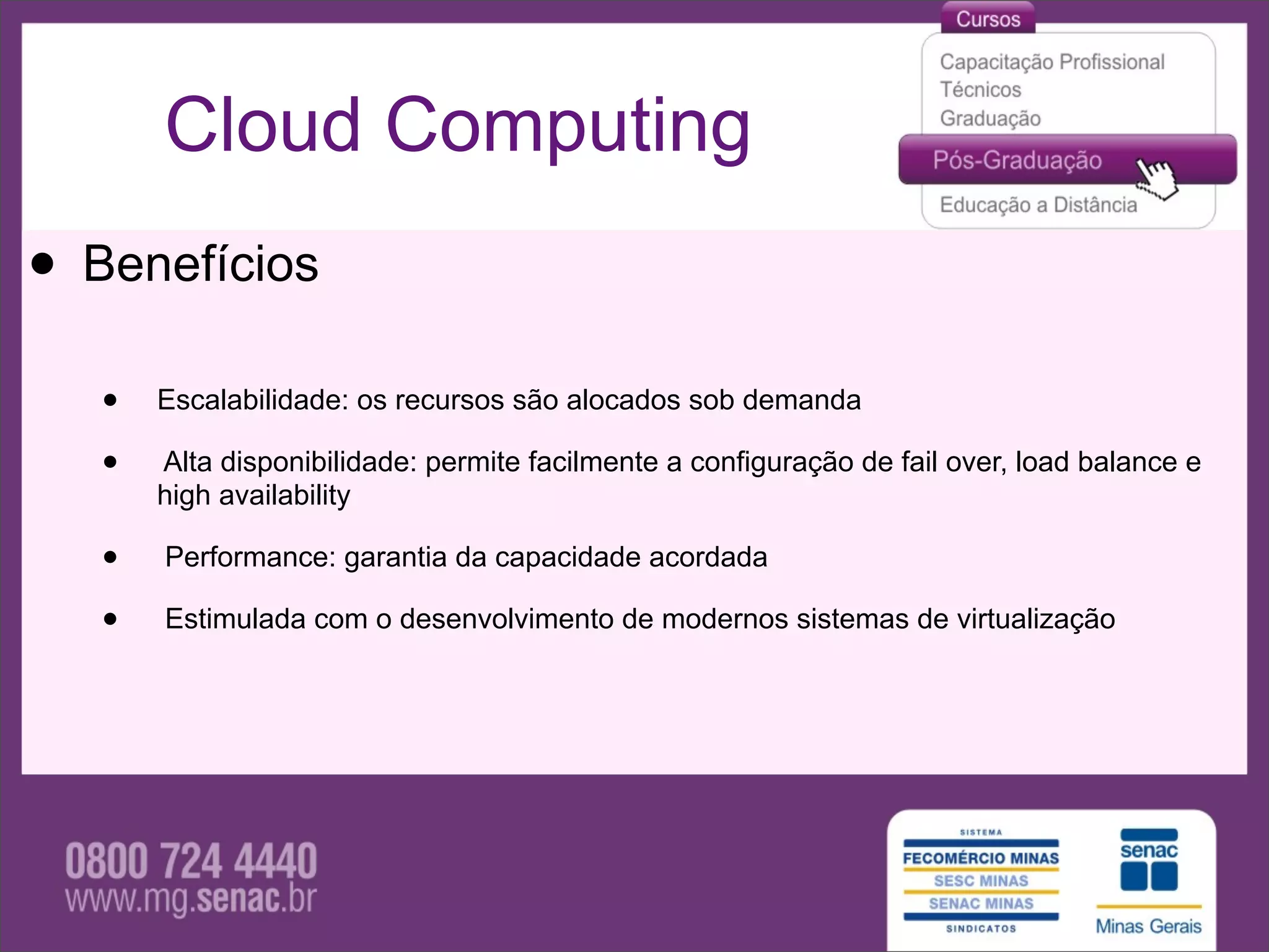 Cloud Computing
• Benefícios
   •   Escalabilidade: os recursos são alocados sob demanda

   •   Alta disponibilidade: permite facilmente a configuração de fail over, load balance e
       high availability

   •   Performance: garantia da capacidade acordada

   •   Estimulada com o desenvolvimento de modernos sistemas de virtualização
 