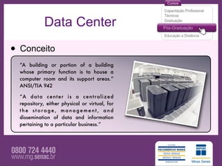 Data Center

• Conceito
  “A building or portion of a building
  whose primary function is to house a
  computer room and its support areas.”
  ANSI/TIA 942

  “A d a t a c e n t e r i s a c e n t r a l i z e d
  repository, either physical or virtual, for
  the storage, management, and
  dissemination of data and information
  pertaining to a particular business.”
 