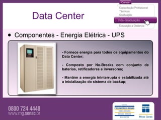 Data Center

• Componentes - Energia Elétrica - UPS
                 - Fornece energia para todos os equipamentos do
                 Data Center;

                 - Composto por No-Breaks com conjunto de
                 baterias, retificadores e inversores;

                 - Mantém a energia ininterrupta e estabilizada até
                 a inicialização do sistema de backup;
 