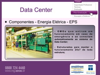 Data Center

• Componentes - Energia Elétrica - EPS
                          - GMGs que        entram em
                          funcionamento      em caso de
                          emergência e      se conectam
                          automaticamente   ao sistema do
                          Data Center;

                          - Estruturados para manter o
                          funcionamento 24x7 de toda
                          estrutura;
 