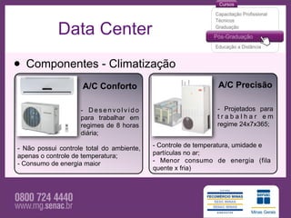 Data Center

• Componentes - Climatização
                     A/C Conforto                              A/C Precisão

                    - Desenvolvido                            - Projetados para
                    para trabalhar em                         trabalhar em
                    regimes de 8 horas                        regime 24x7x365;
                    diária;

- Não possui controle total do ambiente,   - Controle de temperatura, umidade e
apenas o controle de temperatura;          partículas no ar;
- Consumo de energia maior                 - Menor consumo de energia (fila
                                           quente x fria)
 