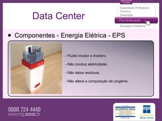 Data Center

• Componentes - Energia Elétrica - EPS
                  - Fluido incolor e inodoro;

                  - Não conduz eletricidade;

                  - Não deixa resíduos;

                  - Não altera a composição de oxigênio;
 