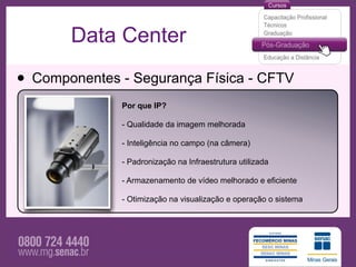 Data Center

• Componentes - Segurança Física - CFTV
              Por que IP?

              - Qualidade da imagem melhorada

              - Inteligência no campo (na câmera)

              - Padronização na Infraestrutura utilizada

              - Armazenamento de vídeo melhorado e eficiente

              - Otimização na visualização e operação o sistema
 