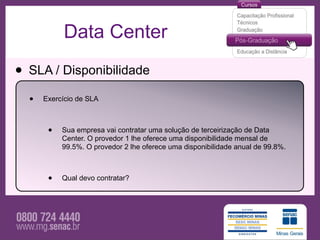 Data Center

• SLA / Disponibilidade
  •   Exercício de SLA



       •   Sua empresa vai contratar uma solução de terceirização de Data
           Center. O provedor 1 lhe oferece uma disponibilidade mensal de
           99.5%. O provedor 2 lhe oferece uma disponibilidade anual de 99.8%.



       •   Qual devo contratar?
 