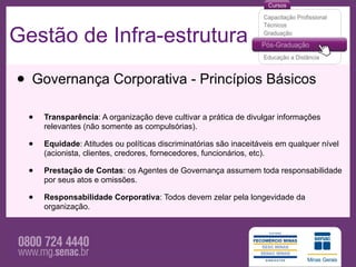 Gestão de Infra-estrutura

• Governança Corporativa - Princípios Básicos
  •   Transparência: A organização deve cultivar a prática de divulgar informações
      relevantes (não somente as compulsórias).

  •   Equidade: Atitudes ou políticas discriminatórias são inaceitáveis em qualquer nível
      (acionista, clientes, credores, fornecedores, funcionários, etc).

  •   Prestação de Contas: os Agentes de Governança assumem toda responsabilidade
      por seus atos e omissões.

  •   Responsabilidade Corporativa: Todos devem zelar pela longevidade da
      organização.
 