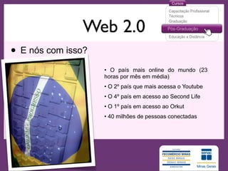 Web 2.0
• E nós com isso?
                    • O país mais online do mundo (23
                    horas por mês em média)
                    • O 2º país que mais acessa o Youtube
                    • O 4º país em acesso ao Second Life
                    • O 1º país em acesso ao Orkut
                    • 40 milhões de pessoas conectadas
 