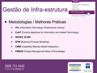 Gestão de Infra-estrutura

• Metodologias / Melhores Práticas
   •   ITIL (Information Technology Infrastructure Library)

   •   CobiT (Control objectives for Information and related Technology)

   •   ISO/IEC 20.000

   •   BPM (Business Process Modeling)

   •   CMMI (Capability Maturity Model Integration)

   •   PMBOK (Project Management Body of Knowledge)
 