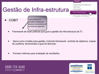 Gestão de Infra-estrutura
•   COBIT               = um conjunto de
                        conceitos usado para
                        resolver um problema de
                        um domínio especíﬁco


    •   Framework de boas práticas que guia a gestão de infra-estrutura de TI;



    •   Serve como modelo para gestão, incluindo framework, controle de objetivos, mapas
        de auditoria, ferramentas e guia de técnicas;



    •   Fornece métricas para avaliação de resultados;
 