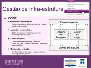 Gestão de Infra-estrutura
•   COBIT
    • Planejamento e organização;
         Define de que forma a TI pode contribuir com os
         objetivos do negócio.

    •   Aquisição e implementação;
         Define todos as premissas e passos para
         implantação dos serviços

    •   Entrega e Suporte;
         Define a entrega de serviços, desde as
         operações tradicionais ao treinamento, segurança
         e continuidade.

    •   Monitoração e avaliação.
         Monitora todos os processos para garantir que
         tudo segue como previsto
 