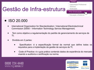 Gestão de Infra-estrutura

• ISO 20.000
  •   International Organization for Standardization / International Electrotechnical
      Commission 20000 – Information Technology Service Management;

  •   Tem como objetivo a regulamentação do padrão de gerenciamento de serviços de
      TI;

  •   Dividida em 2 partes:

        •      Specification: é a especificação formal da normal que define todos os
             requisitos para a implantação da gestão de serviços de TI;

        •     Code of Practice: é o guia prático contendo dados de experiência do mercado
             visando a auditoria e certificação na norma.
 