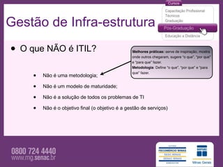 Gestão de Infra-estrutura

• O que NÃO é ITIL?                               Melhores práticas: serve de inspiração, mostra
                                                  onde outros chegaram, sugere “o que”, “por que”
                                                  e “para que” fazer.
                                                  Metodologia: Deﬁne “o que”, “por que” e “para

     •
                                                  que” fazer.
         Não é uma metodologia;

     •   Não é um modelo de maturidade;

     •   Não é a solução de todos os problemas de TI

     •   Não é o objetivo final (o objetivo é a gestão de serviços)
 