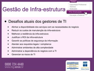 Gestão de Infra-estrutura

• Desafios atuais dos gestores de TI
  •   Alinhar a disponibilidade dos serviços com as necessidades do negócio
  •   Reduzir os custos de manutenção da infra-estrutura
  •   Melhorar a resiliência da infra-estrutura
  •   Justificar o ROI da infra-estrutura
  •   Garantir as políticas de segurança da informação
  •   Atender aos requisitos legais / compliance
  •   Administrar ambientes de alta complexidade
  •   Administrar a dependência do negócio com a TI
  •   Gerenciar os riscos de TI
 