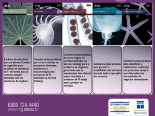 Contém as boas práticas
                                                    de como migrar os
É o livro de referência   Contém as boas práticas
                                                    serviços deﬁnidos no                                    Contém as boas práticas
para os demais. Contém    para criar e manter os
                                                    Service Strategy para o     Contém as boas práticas     para identiﬁcar e
as sugestões para         processos, diretrizes,
                                                    ambiente de negócios,       para garantir a             implementar melhorias
desenhar os processos     arquitetura e
                                                    garantindo que as           estabilidade dos serviços   nos processos sempre
de TI de forma que os     documentação dos
                                                    expectativas dos clientes   durante toda a operação     que alterações nas
mesmos estejam            processos de TI
                                                    sejam atendidas e o         dos mesmos.                 necessidades do
alinhados com os          deﬁnidos no Service
                                                    ambiente de TI esteja                                   negócios demandarem.
processos de negócio.     Strategy.
                                                    apto a prestar os
                                                    serviços.
 