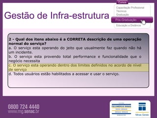 Gestão de Infra-estrutura

 2 - Qual dos itens abaixo é a CORRETA descrição de uma operação
 normal do serviço?
 a. O serviço esta operando do jeito que usualmente faz quando não há
 um incidente.
 b. O serviço esta provendo total performance e funcionalidade que o
 negócio necessita
 c. O serviço esta operando dentro dos limites definidos no acordo de nível
 de serviço
 d. Todos usuários estão habilitados a acessar e usar o serviço.
 