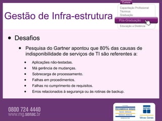 Gestão de Infra-estrutura

• Desafios
   •   Pesquisa do Gartner apontou que 80% das causas de
       indisponibilidade de serviços de TI são referentes a:
       •   Aplicações não-testadas.
       •   Má gerência de mudanças.
       •   Sobrecarga de processamento.
       •   Falhas em procedimentos.
       •   Falhas no cumprimento de requisitos.
       •   Erros relacionados à segurança ou às rotinas de backup.
 