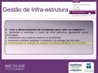 Gestão de Infra-estrutura


 4 - Com o Gerenciamento de Incidentes gera valor ao negócio ?
 a. Ajudando a controlar o custo da infra estrutura agregando novas
 tecnologias.
 b. Habilitando aos usuários resolver os problemas.
 c. Ajudando a alinhar pessoas e processos na entrega dos serviços
 d. Contribuindo na redução do impacto na indisponibilidade dos serviços.
 