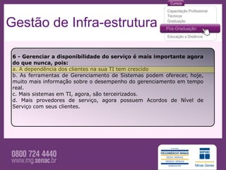 Gestão de Infra-estrutura

 6 - Gerenciar a disponibilidade do serviço é mais importante agora
 do que nunca, pois:
 a. A dependência dos clientes na sua TI tem crescido
 b. As ferramentas de Gerenciamento de Sistemas podem oferecer, hoje,
 muito mais informação sobre o desempenho do gerenciamento em tempo
 real.
 c. Mais sistemas em TI, agora, são terceirizados.
 d. Mais provedores de serviço, agora possuem Acordos de Nível de
 Serviço com seus clientes.
 