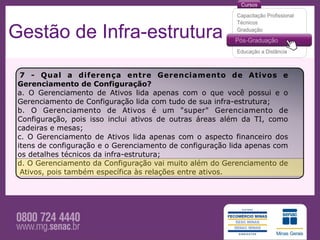 Gestão de Infra-estrutura

  7 - Qual a diferença entre Gerenciamento de Ativos e
 Gerenciamento de Configuração?
 a. O Gerenciamento de Ativos lida apenas com o que você possui e o
 Gerenciamento de Configuração lida com tudo de sua infra-estrutura;
 b. O Gerenciamento de Ativos é um "super" Gerenciamento de
 Configuração, pois isso inclui ativos de outras áreas além da TI, como
 cadeiras e mesas;
 c. O Gerenciamento de Ativos lida apenas com o aspecto financeiro dos
 itens de configuração e o Gerenciamento de configuração lida apenas com
 os detalhes técnicos da infra-estrutura;
 d. O Gerenciamento da Configuração vai muito além do Gerenciamento de
  Ativos, pois também específica às relações entre ativos.
 