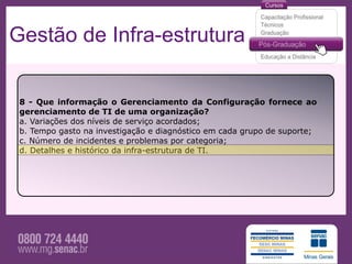 Gestão de Infra-estrutura

 8 - Que informação o Gerenciamento da Configuração fornece ao
 gerenciamento de TI de uma organização?
 a. Variações dos níveis de serviço acordados;
 b. Tempo gasto na investigação e diagnóstico em cada grupo de suporte;
 c. Número de incidentes e problemas por categoria;
 d. Detalhes e histórico da infra-estrutura de TI.
 