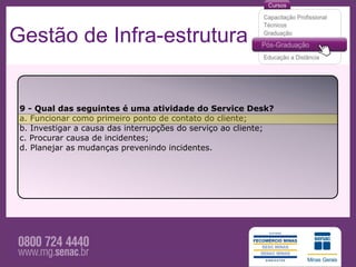 Gestão de Infra-estrutura


 9 - Qual das seguintes é uma atividade do Service Desk?
 a. Funcionar como primeiro ponto de contato do cliente;
 b. Investigar a causa das interrupções do serviço ao cliente;
 c. Procurar causa de incidentes;
 d. Planejar as mudanças prevenindo incidentes.
 