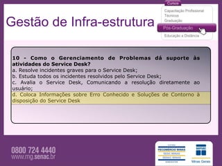 Gestão de Infra-estrutura

 10 - Como o Gerenciamento de Problemas dá suporte às
 atividades do Service Desk?
 a. Resolve incidentes graves para o Service Desk;
 b. Estuda todos os incidentes resolvidos pelo Service Desk;
 c. Avalia o Service Desk, Comunicando a resolução diretamente ao
 usuário;
 d. Coloca Informações sobre Erro Conhecido e Soluções de Contorno à
 disposição do Service Desk
 