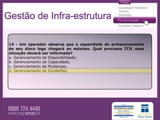 Gestão de Infra-estrutura

 14 - Um operador observa que a capacidade de armazenamento
 de seu disco logo chegará ao máximo. Qual processo ITIL essa
 situação deverá ser informada?
 a. Gerenciamento de Disponibilidade;
 b. Gerenciamento de Capacidade;
 c. Gerenciamento de Mudanças;
 d. Gerenciamento de Incidentes.
 