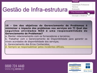 Gestão de Infra-estrutura

 16 - Um dos objetivos do Gerenciamento de Problemas é
 minimizar o impacto dos problemas nos serviços em TI Qual das
 seguintes atividades NÃO é uma responsabilidade do
 Gerenciamento de Problemas?
 a. Manter relacionamento com os fornecedores e terceiros;
 b. Trabalhar com o Gerenciamento de Disponibilidade para garantir os
 níveis acordados de disponibilidade dos serviços;
 c. Gerenciamento dos Erros Conhecidos;
 d. Sempre se responsabilizar pelos incidentes difíceis.
 