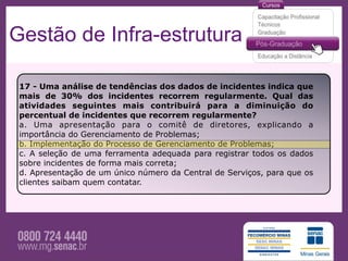 Gestão de Infra-estrutura

 17 - Uma análise de tendências dos dados de incidentes indica que
 mais de 30% dos incidentes recorrem regularmente. Qual das
 atividades seguintes mais contribuirá para a diminuição do
 percentual de incidentes que recorrem regularmente?
 a. Uma apresentação para o comitê de diretores, explicando a
 importância do Gerenciamento de Problemas;
 b. Implementação do Processo de Gerenciamento de Problemas;
 c. A seleção de uma ferramenta adequada para registrar todos os dados
 sobre incidentes de forma mais correta;
 d. Apresentação de um único número da Central de Serviços, para que os
 clientes saibam quem contatar.
 