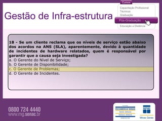 Gestão de Infra-estrutura

 18 - Se um cliente reclama que os níveis de serviço estão abaixo
 dos acordos na ANS (SLA), aparentemente, devido à quantidade
 de incidentes de hardware relatados, quem é responsável por
 garantir que a causa seja investigada?
 a. O Gerente do Nível de Serviço;
 b. O Gerente de Disponibilidade;
 c. O Gerente de Problemas;
 d. O Gerente de Incidentes.
 
