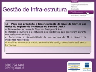 Gestão de Infra-estrutura

 19 - Para que propósito o Gerenciamento do Nível de Serviço usa
 dados do registro de incidentes do Service Desk?
 a. Desenvolver Acordos de Nível de Serviços (SLAs);
 b. Relatar o número e a natureza dos incidentes que ocorreram durante
 um período específico;
 c. Determinar a disponibilidade de um serviço de TI o número de
 incidentes resolvidos;
 d. Analisar, com outros dados, se o nível de serviço combinado está sendo
 Fornecido.
 