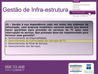 Gestão de Infra-estrutura

 23 - Devido à sua dependência cada vez maior dos sistemas de
 informação, uma empresa imobiliária nacional decide que deverá
 haver garantias para provisão de serviços de TI após uma
 interrupção no serviço. Que processo deve ser implementado para
 fornecer essa garantia?
 a. Gerenciamento da Disponibilidade;
 b. Gerenciamento da Continuidade dos Serviços de TI;
 c. Gerenciamento do Nível de Serviço;
 d. Gerenciamento dos Serviços.
 